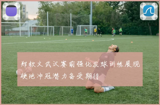 郑钦文武汉赛前强化发球训练展现硬地冲冠潜力备受期待