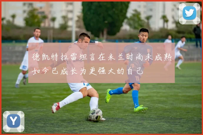 德凯特拉雷坦言在米兰时尚未成熟如今已成长为更强大的自己