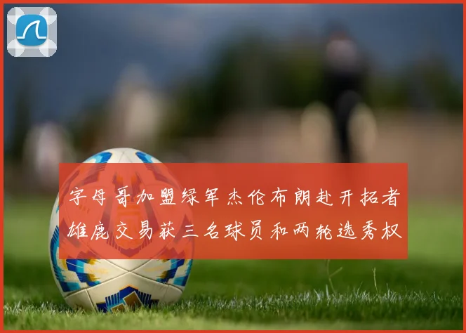 字母哥加盟绿军杰伦布朗赴开拓者雄鹿交易获三名球员和两轮选秀权