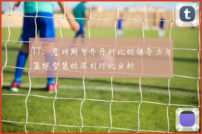 TT：詹姆斯与乔丹科比的领导力与篮球智慧的深刻对比分析