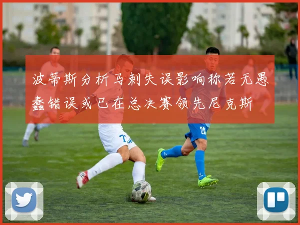波蒂斯分析马刺失误影响称若无愚蠢错误或已在总决赛领先尼克斯