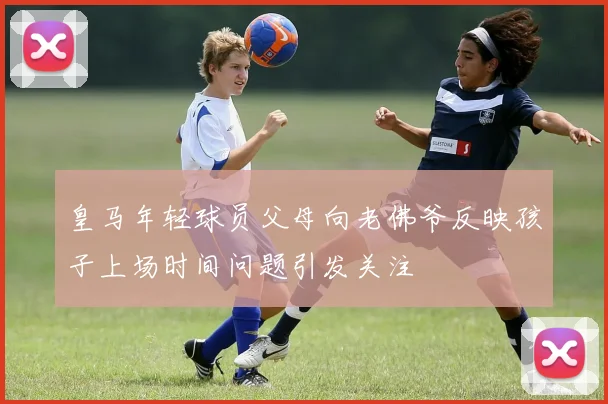 皇马年轻球员父母向老佛爷反映孩子上场时间问题引发关注