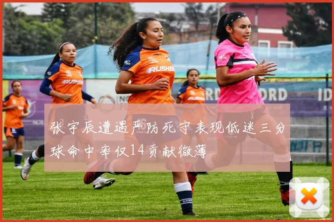张宇辰遭遇严防死守表现低迷三分球命中率仅14贡献微薄