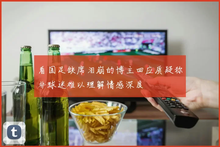 看国足缺席泪崩的博主回应质疑称非球迷难以理解情感深度