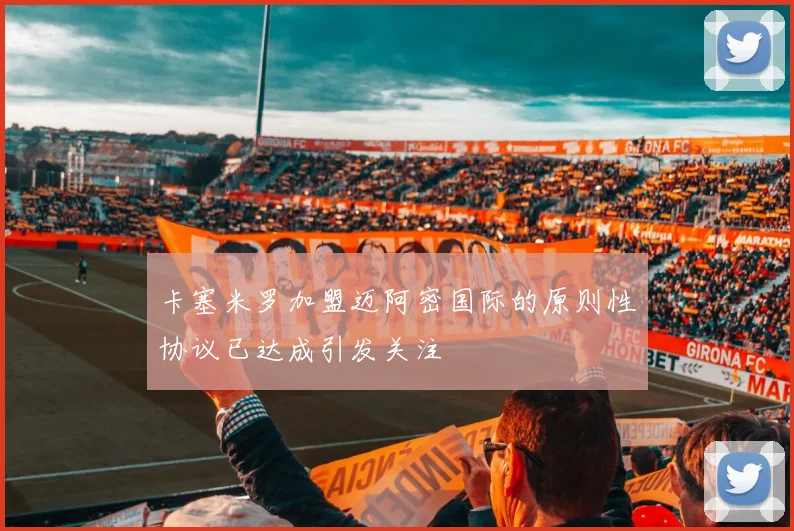 卡塞米罗加盟迈阿密国际的原则性协议已达成引发关注