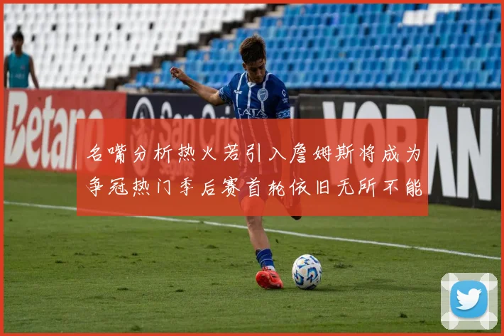 名嘴分析热火若引入詹姆斯将成为争冠热门季后赛首轮依旧无所不能