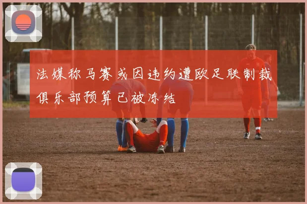 法媒称马赛或因违约遭欧足联制裁俱乐部预算已被冻结