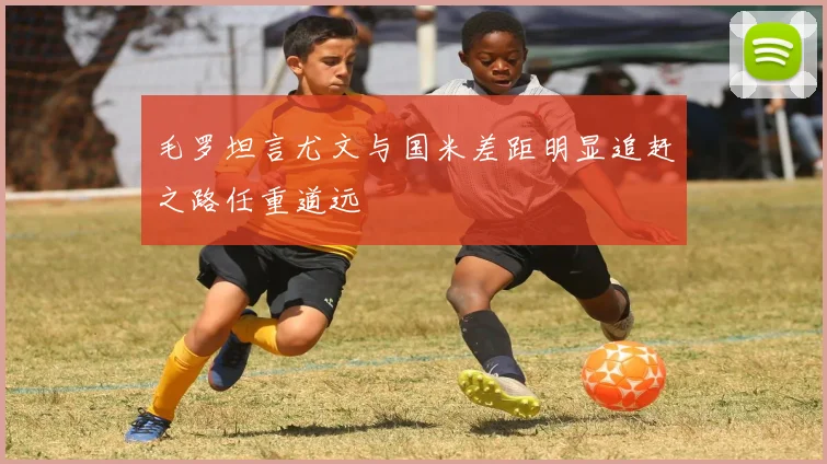 毛罗坦言尤文与国米差距明显追赶之路任重道远