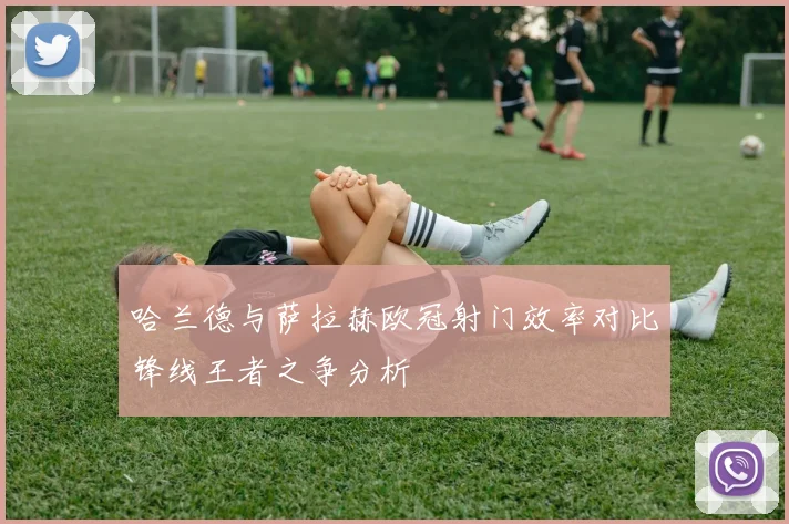 哈兰德与萨拉赫欧冠射门效率对比锋线王者之争分析