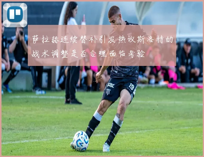 萨拉赫连续替补引发热议斯洛特的战术调整是否合理面临考验