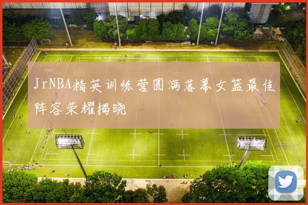 JrNBA精英训练营圆满落幕女篮最佳阵容荣耀揭晓