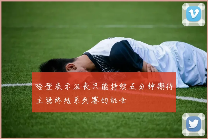 哈登表示沮丧只能持续五分钟期待主场终结系列赛的机会