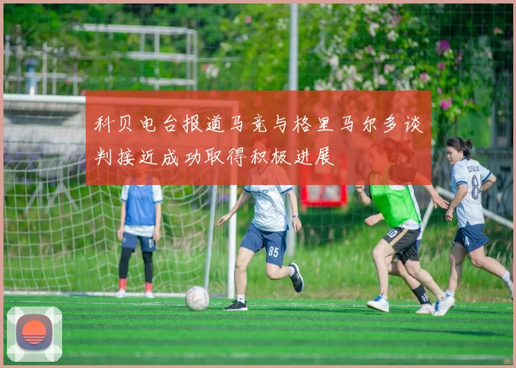 科贝电台报道马竞与格里马尔多谈判接近成功取得积极进展