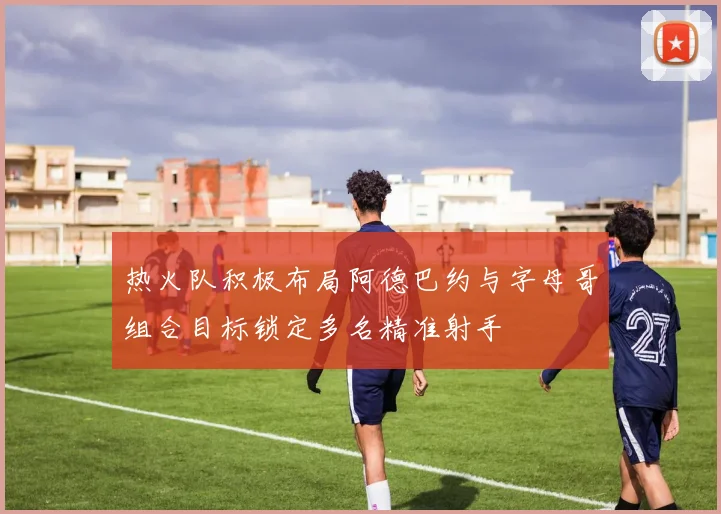 热火队积极布局阿德巴约与字母哥组合目标锁定多名精准射手