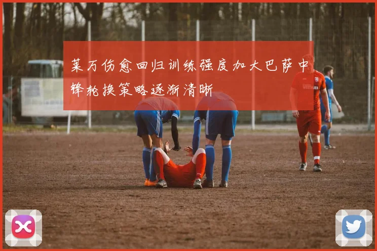 莱万伤愈回归训练强度加大巴萨中锋轮换策略逐渐清晰
