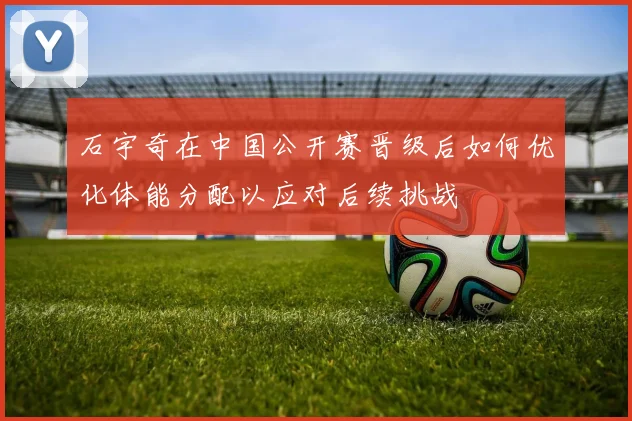 石宇奇在中国公开赛晋级后如何优化体能分配以应对后续挑战