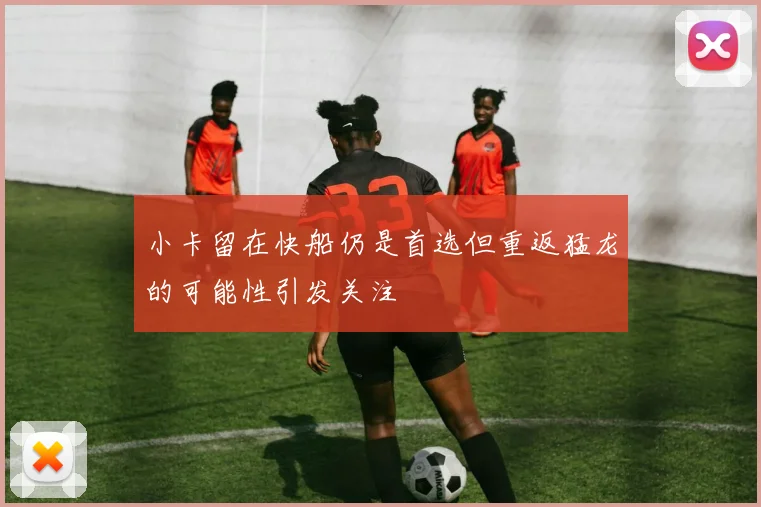 小卡留在快船仍是首选但重返猛龙的可能性引发关注