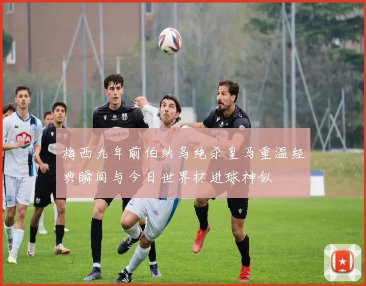 梅西九年前伯纳乌绝杀皇马重温经典瞬间与今日世界杯进球神似
