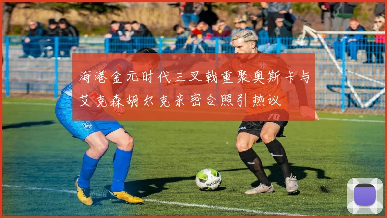 海港金元时代三叉戟重聚奥斯卡与艾克森胡尔克亲密合照引热议