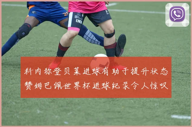 科内称登贝莱进球有助于提升状态赞姆巴佩世界杯进球纪录令人惊叹