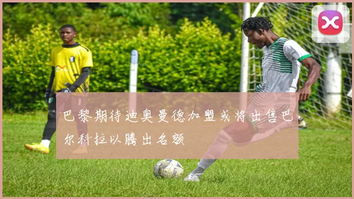 巴黎期待迪奥曼德加盟或将出售巴尔科拉以腾出名额