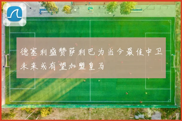 德塞利盛赞萨利巴为当今最佳中卫未来或有望加盟皇马