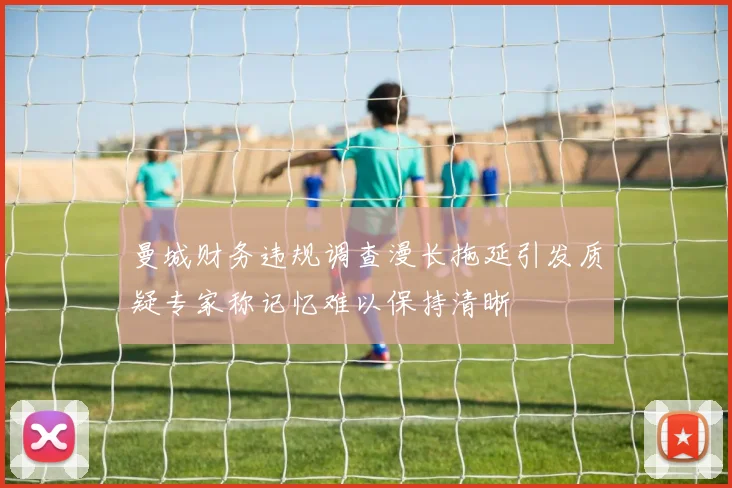曼城财务违规调查漫长拖延引发质疑专家称记忆难以保持清晰
