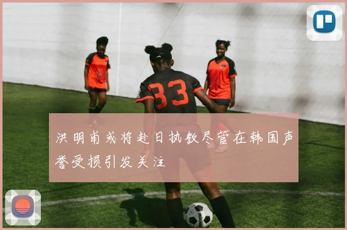 洪明甫或将赴日执教尽管在韩国声誉受损引发关注