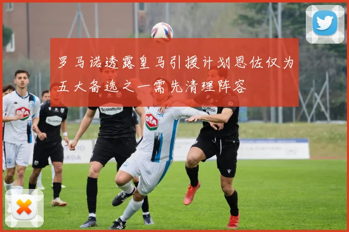 罗马诺透露皇马引援计划恩佐仅为五大备选之一需先清理阵容